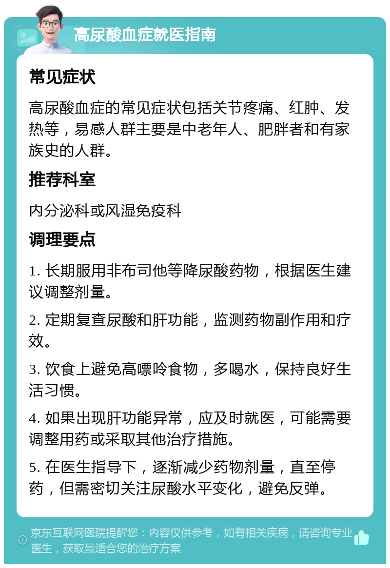 高尿酸血症就医指南 常见症状 高尿酸血症的常见症状包括关节疼痛、红肿、发热等，易感人群主要是中老年人、肥胖者和有家族史的人群。 推荐科室 内分泌科或风湿免疫科 调理要点 1. 长期服用非布司他等降尿酸药物，根据医生建议调整剂量。 2. 定期复查尿酸和肝功能，监测药物副作用和疗效。 3. 饮食上避免高嘌呤食物，多喝水，保持良好生活习惯。 4. 如果出现肝功能异常，应及时就医，可能需要调整用药或采取其他治疗措施。 5. 在医生指导下，逐渐减少药物剂量，直至停药，但需密切关注尿酸水平变化，避免反弹。