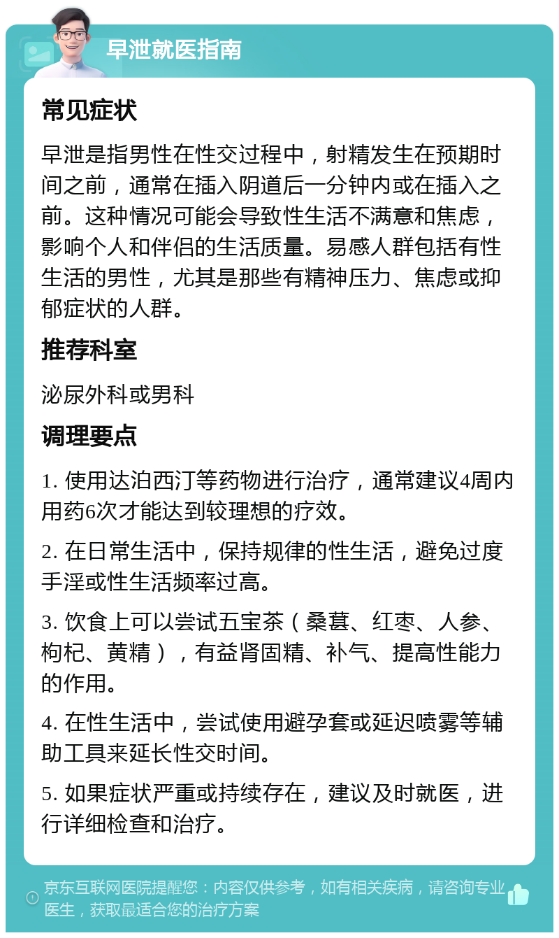 早泄就医指南 常见症状 早泄是指男性在性交过程中，射精发生在预期时间之前，通常在插入阴道后一分钟内或在插入之前。这种情况可能会导致性生活不满意和焦虑，影响个人和伴侣的生活质量。易感人群包括有性生活的男性，尤其是那些有精神压力、焦虑或抑郁症状的人群。 推荐科室 泌尿外科或男科 调理要点 1. 使用达泊西汀等药物进行治疗，通常建议4周内用药6次才能达到较理想的疗效。 2. 在日常生活中，保持规律的性生活，避免过度手淫或性生活频率过高。 3. 饮食上可以尝试五宝茶（桑葚、红枣、人参、枸杞、黄精），有益肾固精、补气、提高性能力的作用。 4. 在性生活中，尝试使用避孕套或延迟喷雾等辅助工具来延长性交时间。 5. 如果症状严重或持续存在，建议及时就医，进行详细检查和治疗。