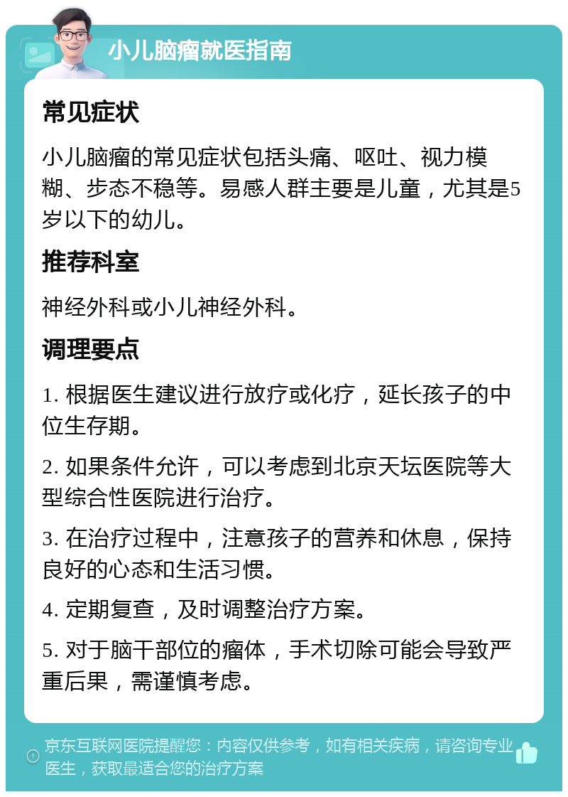 小儿脑瘤就医指南 常见症状 小儿脑瘤的常见症状包括头痛、呕吐、视力模糊、步态不稳等。易感人群主要是儿童，尤其是5岁以下的幼儿。 推荐科室 神经外科或小儿神经外科。 调理要点 1. 根据医生建议进行放疗或化疗，延长孩子的中位生存期。 2. 如果条件允许，可以考虑到北京天坛医院等大型综合性医院进行治疗。 3. 在治疗过程中，注意孩子的营养和休息，保持良好的心态和生活习惯。 4. 定期复查，及时调整治疗方案。 5. 对于脑干部位的瘤体，手术切除可能会导致严重后果，需谨慎考虑。