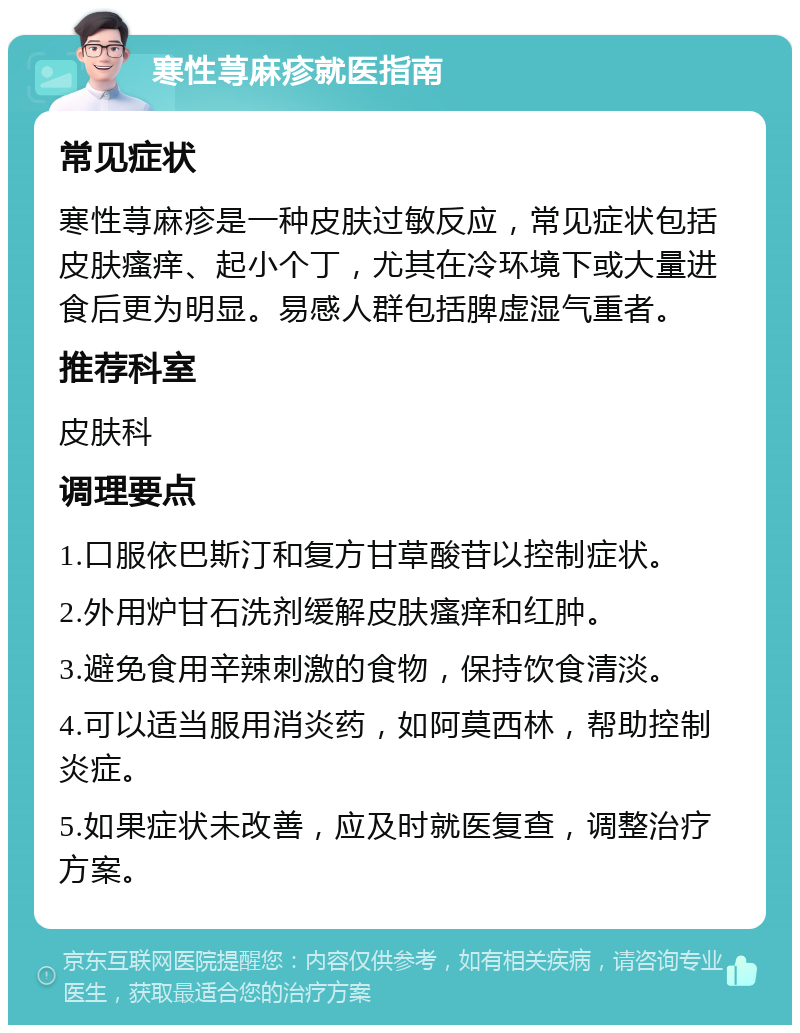 寒性荨麻疹就医指南 常见症状 寒性荨麻疹是一种皮肤过敏反应，常见症状包括皮肤瘙痒、起小个丁，尤其在冷环境下或大量进食后更为明显。易感人群包括脾虚湿气重者。 推荐科室 皮肤科 调理要点 1.口服依巴斯汀和复方甘草酸苷以控制症状。 2.外用炉甘石洗剂缓解皮肤瘙痒和红肿。 3.避免食用辛辣刺激的食物，保持饮食清淡。 4.可以适当服用消炎药，如阿莫西林，帮助控制炎症。 5.如果症状未改善，应及时就医复查，调整治疗方案。