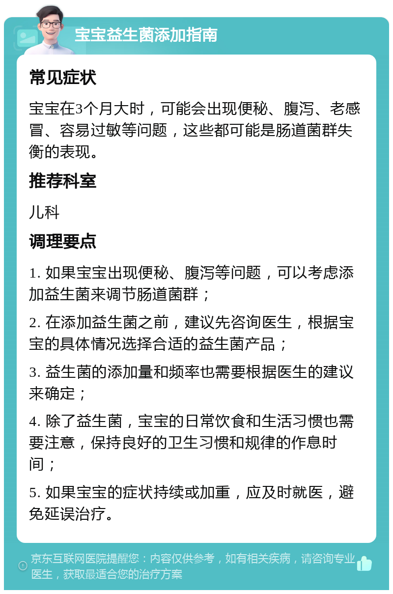 宝宝益生菌添加指南 常见症状 宝宝在3个月大时，可能会出现便秘、腹泻、老感冒、容易过敏等问题，这些都可能是肠道菌群失衡的表现。 推荐科室 儿科 调理要点 1. 如果宝宝出现便秘、腹泻等问题，可以考虑添加益生菌来调节肠道菌群； 2. 在添加益生菌之前，建议先咨询医生，根据宝宝的具体情况选择合适的益生菌产品； 3. 益生菌的添加量和频率也需要根据医生的建议来确定； 4. 除了益生菌，宝宝的日常饮食和生活习惯也需要注意，保持良好的卫生习惯和规律的作息时间； 5. 如果宝宝的症状持续或加重，应及时就医，避免延误治疗。