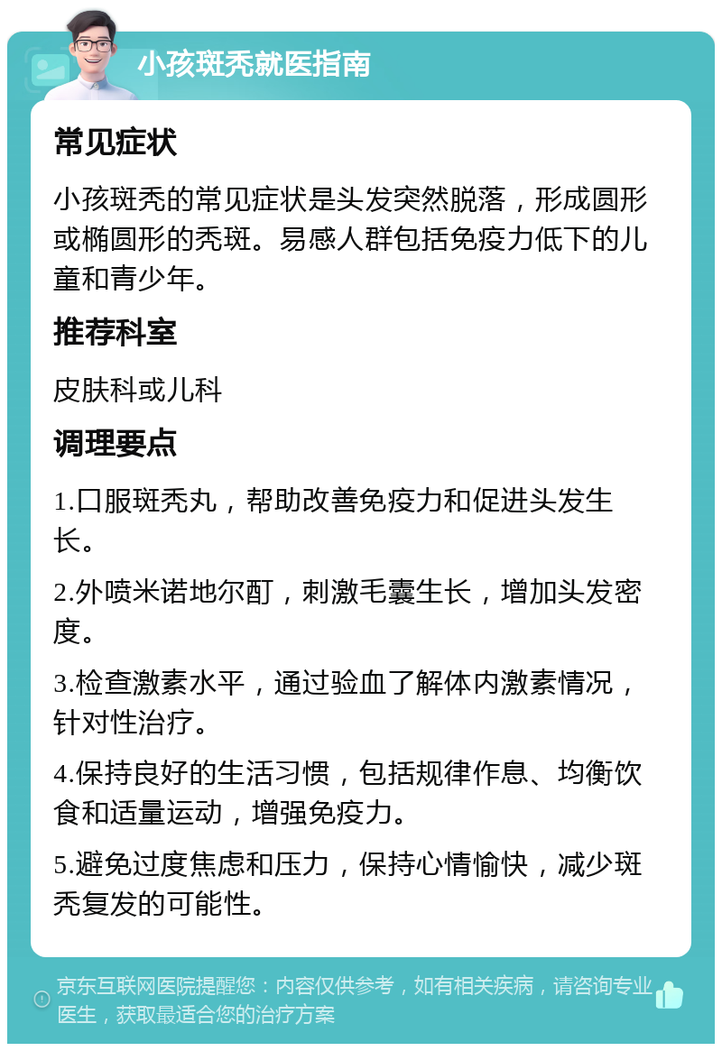 小孩斑秃就医指南 常见症状 小孩斑秃的常见症状是头发突然脱落，形成圆形或椭圆形的秃斑。易感人群包括免疫力低下的儿童和青少年。 推荐科室 皮肤科或儿科 调理要点 1.口服斑秃丸，帮助改善免疫力和促进头发生长。 2.外喷米诺地尔酊，刺激毛囊生长，增加头发密度。 3.检查激素水平，通过验血了解体内激素情况，针对性治疗。 4.保持良好的生活习惯，包括规律作息、均衡饮食和适量运动，增强免疫力。 5.避免过度焦虑和压力，保持心情愉快，减少斑秃复发的可能性。