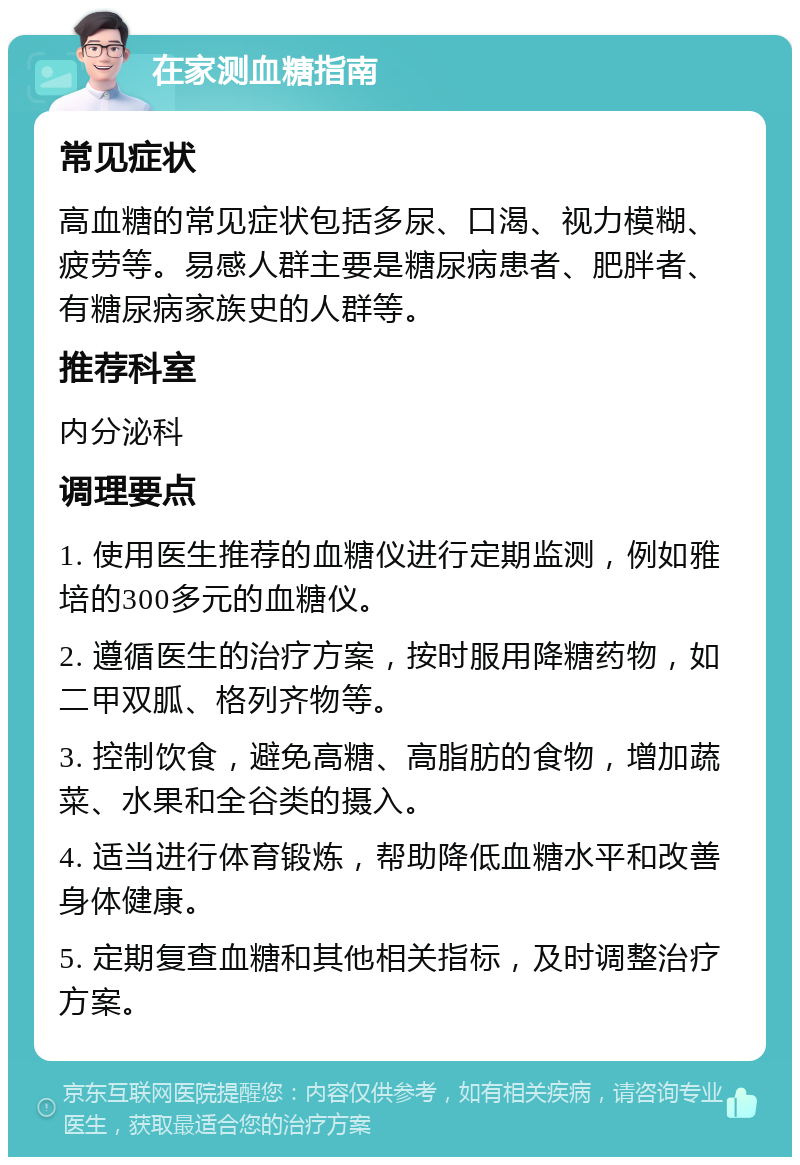 在家测血糖指南 常见症状 高血糖的常见症状包括多尿、口渴、视力模糊、疲劳等。易感人群主要是糖尿病患者、肥胖者、有糖尿病家族史的人群等。 推荐科室 内分泌科 调理要点 1. 使用医生推荐的血糖仪进行定期监测，例如雅培的300多元的血糖仪。 2. 遵循医生的治疗方案，按时服用降糖药物，如二甲双胍、格列齐物等。 3. 控制饮食，避免高糖、高脂肪的食物，增加蔬菜、水果和全谷类的摄入。 4. 适当进行体育锻炼，帮助降低血糖水平和改善身体健康。 5. 定期复查血糖和其他相关指标，及时调整治疗方案。