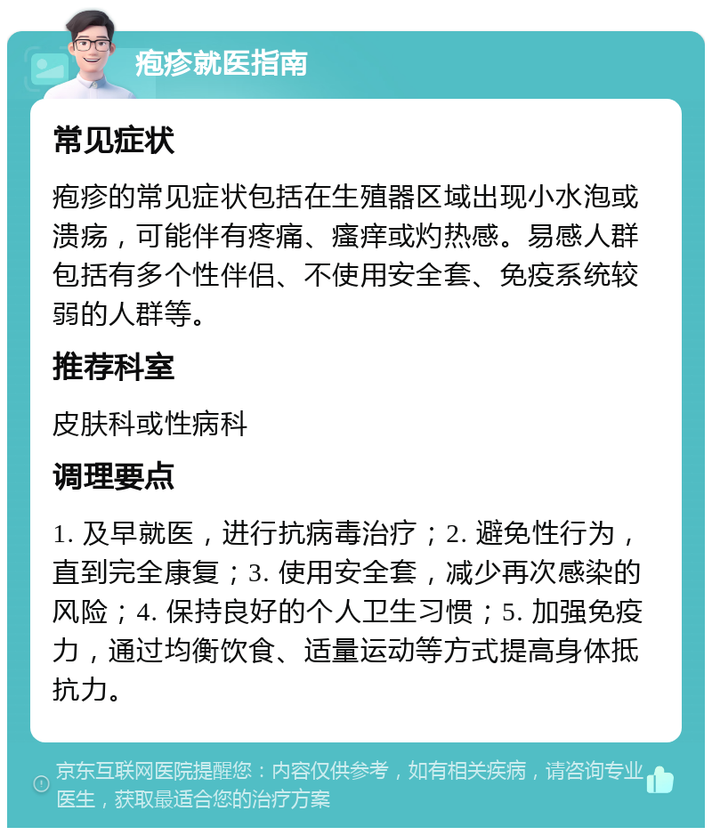 疱疹就医指南 常见症状 疱疹的常见症状包括在生殖器区域出现小水泡或溃疡，可能伴有疼痛、瘙痒或灼热感。易感人群包括有多个性伴侣、不使用安全套、免疫系统较弱的人群等。 推荐科室 皮肤科或性病科 调理要点 1. 及早就医，进行抗病毒治疗；2. 避免性行为，直到完全康复；3. 使用安全套，减少再次感染的风险；4. 保持良好的个人卫生习惯；5. 加强免疫力，通过均衡饮食、适量运动等方式提高身体抵抗力。