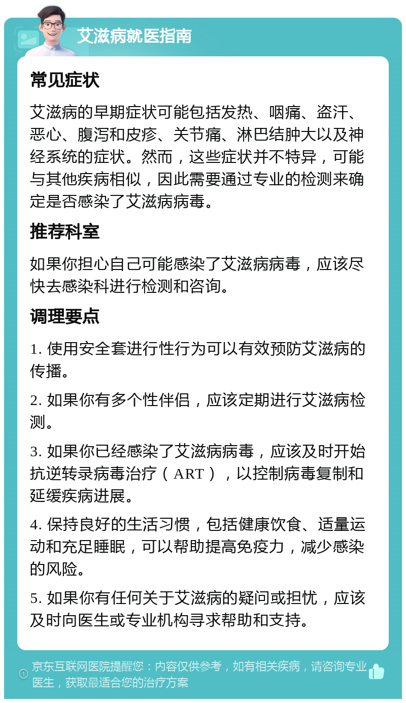 艾滋病就医指南 常见症状 艾滋病的早期症状可能包括发热、咽痛、盗汗、恶心、腹泻和皮疹、关节痛、淋巴结肿大以及神经系统的症状。然而，这些症状并不特异，可能与其他疾病相似，因此需要通过专业的检测来确定是否感染了艾滋病病毒。 推荐科室 如果你担心自己可能感染了艾滋病病毒，应该尽快去感染科进行检测和咨询。 调理要点 1. 使用安全套进行性行为可以有效预防艾滋病的传播。 2. 如果你有多个性伴侣，应该定期进行艾滋病检测。 3. 如果你已经感染了艾滋病病毒，应该及时开始抗逆转录病毒治疗（ART），以控制病毒复制和延缓疾病进展。 4. 保持良好的生活习惯，包括健康饮食、适量运动和充足睡眠，可以帮助提高免疫力，减少感染的风险。 5. 如果你有任何关于艾滋病的疑问或担忧，应该及时向医生或专业机构寻求帮助和支持。