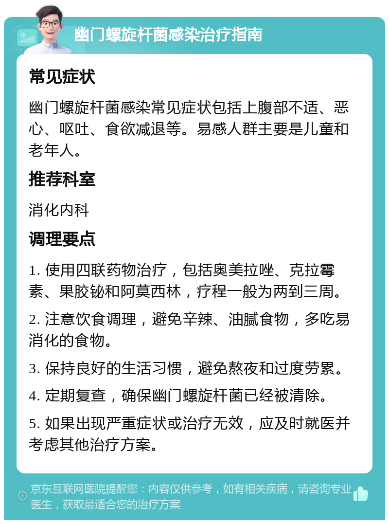 幽门螺旋杆菌感染治疗指南 常见症状 幽门螺旋杆菌感染常见症状包括上腹部不适、恶心、呕吐、食欲减退等。易感人群主要是儿童和老年人。 推荐科室 消化内科 调理要点 1. 使用四联药物治疗，包括奥美拉唑、克拉霉素、果胶铋和阿莫西林，疗程一般为两到三周。 2. 注意饮食调理，避免辛辣、油腻食物，多吃易消化的食物。 3. 保持良好的生活习惯，避免熬夜和过度劳累。 4. 定期复查，确保幽门螺旋杆菌已经被清除。 5. 如果出现严重症状或治疗无效，应及时就医并考虑其他治疗方案。