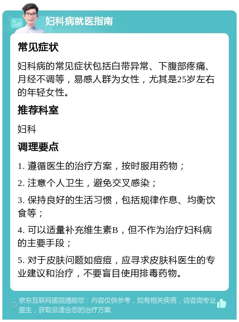 妇科病就医指南 常见症状 妇科病的常见症状包括白带异常、下腹部疼痛、月经不调等，易感人群为女性，尤其是25岁左右的年轻女性。 推荐科室 妇科 调理要点 1. 遵循医生的治疗方案，按时服用药物； 2. 注意个人卫生，避免交叉感染； 3. 保持良好的生活习惯，包括规律作息、均衡饮食等； 4. 可以适量补充维生素B，但不作为治疗妇科病的主要手段； 5. 对于皮肤问题如痘痘，应寻求皮肤科医生的专业建议和治疗，不要盲目使用排毒药物。