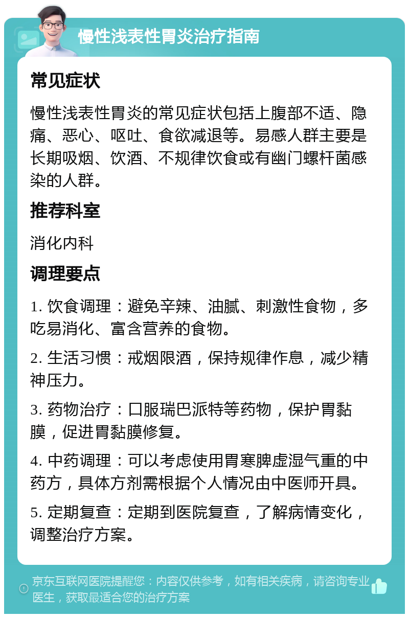 慢性浅表性胃炎治疗指南 常见症状 慢性浅表性胃炎的常见症状包括上腹部不适、隐痛、恶心、呕吐、食欲减退等。易感人群主要是长期吸烟、饮酒、不规律饮食或有幽门螺杆菌感染的人群。 推荐科室 消化内科 调理要点 1. 饮食调理：避免辛辣、油腻、刺激性食物，多吃易消化、富含营养的食物。 2. 生活习惯：戒烟限酒，保持规律作息，减少精神压力。 3. 药物治疗：口服瑞巴派特等药物，保护胃黏膜，促进胃黏膜修复。 4. 中药调理：可以考虑使用胃寒脾虚湿气重的中药方，具体方剂需根据个人情况由中医师开具。 5. 定期复查：定期到医院复查，了解病情变化，调整治疗方案。