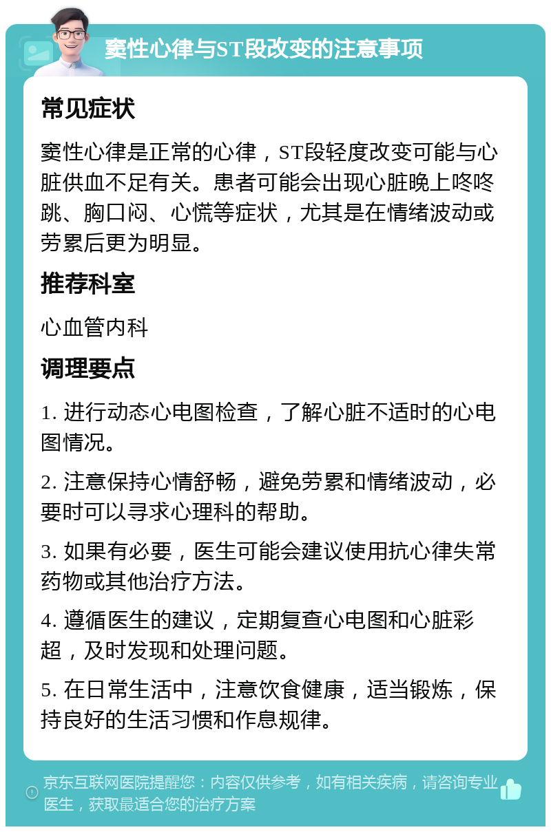 窦性心律与ST段改变的注意事项 常见症状 窦性心律是正常的心律，ST段轻度改变可能与心脏供血不足有关。患者可能会出现心脏晚上咚咚跳、胸口闷、心慌等症状，尤其是在情绪波动或劳累后更为明显。 推荐科室 心血管内科 调理要点 1. 进行动态心电图检查，了解心脏不适时的心电图情况。 2. 注意保持心情舒畅，避免劳累和情绪波动，必要时可以寻求心理科的帮助。 3. 如果有必要，医生可能会建议使用抗心律失常药物或其他治疗方法。 4. 遵循医生的建议，定期复查心电图和心脏彩超，及时发现和处理问题。 5. 在日常生活中，注意饮食健康，适当锻炼，保持良好的生活习惯和作息规律。