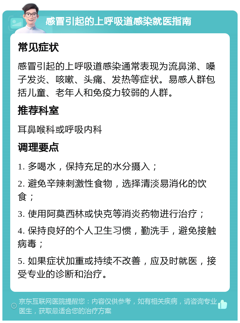 感冒引起的上呼吸道感染就医指南 常见症状 感冒引起的上呼吸道感染通常表现为流鼻涕、嗓子发炎、咳嗽、头痛、发热等症状。易感人群包括儿童、老年人和免疫力较弱的人群。 推荐科室 耳鼻喉科或呼吸内科 调理要点 1. 多喝水，保持充足的水分摄入； 2. 避免辛辣刺激性食物，选择清淡易消化的饮食； 3. 使用阿莫西林或快克等消炎药物进行治疗； 4. 保持良好的个人卫生习惯，勤洗手，避免接触病毒； 5. 如果症状加重或持续不改善，应及时就医，接受专业的诊断和治疗。