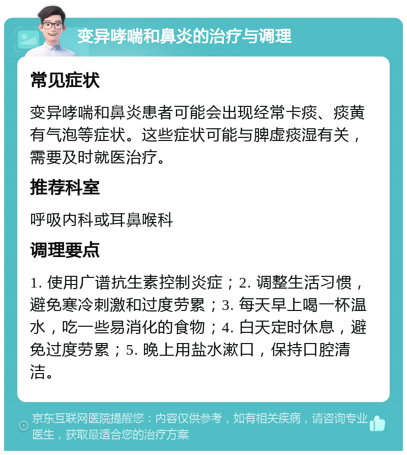 变异哮喘和鼻炎的治疗与调理 常见症状 变异哮喘和鼻炎患者可能会出现经常卡痰、痰黄有气泡等症状。这些症状可能与脾虚痰湿有关，需要及时就医治疗。 推荐科室 呼吸内科或耳鼻喉科 调理要点 1. 使用广谱抗生素控制炎症；2. 调整生活习惯，避免寒冷刺激和过度劳累；3. 每天早上喝一杯温水，吃一些易消化的食物；4. 白天定时休息，避免过度劳累；5. 晚上用盐水漱口，保持口腔清洁。