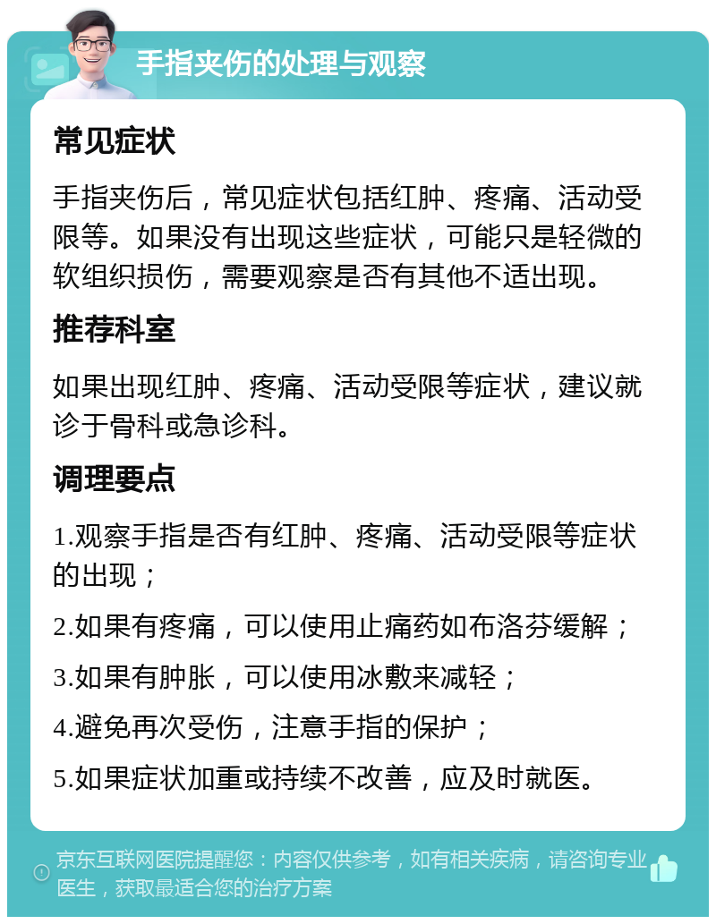 手指夹伤的处理与观察 常见症状 手指夹伤后，常见症状包括红肿、疼痛、活动受限等。如果没有出现这些症状，可能只是轻微的软组织损伤，需要观察是否有其他不适出现。 推荐科室 如果出现红肿、疼痛、活动受限等症状，建议就诊于骨科或急诊科。 调理要点 1.观察手指是否有红肿、疼痛、活动受限等症状的出现； 2.如果有疼痛，可以使用止痛药如布洛芬缓解； 3.如果有肿胀，可以使用冰敷来减轻； 4.避免再次受伤，注意手指的保护； 5.如果症状加重或持续不改善，应及时就医。