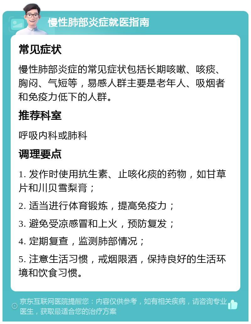 慢性肺部炎症就医指南 常见症状 慢性肺部炎症的常见症状包括长期咳嗽、咳痰、胸闷、气短等，易感人群主要是老年人、吸烟者和免疫力低下的人群。 推荐科室 呼吸内科或肺科 调理要点 1. 发作时使用抗生素、止咳化痰的药物，如甘草片和川贝雪梨膏； 2. 适当进行体育锻炼，提高免疫力； 3. 避免受凉感冒和上火，预防复发； 4. 定期复查，监测肺部情况； 5. 注意生活习惯，戒烟限酒，保持良好的生活环境和饮食习惯。