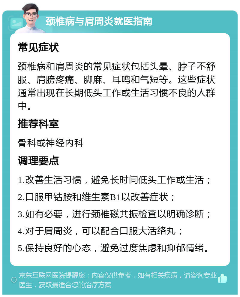 颈椎病与肩周炎就医指南 常见症状 颈椎病和肩周炎的常见症状包括头晕、脖子不舒服、肩膀疼痛、脚麻、耳鸣和气短等。这些症状通常出现在长期低头工作或生活习惯不良的人群中。 推荐科室 骨科或神经内科 调理要点 1.改善生活习惯，避免长时间低头工作或生活； 2.口服甲钴胺和维生素B1以改善症状； 3.如有必要，进行颈椎磁共振检查以明确诊断； 4.对于肩周炎，可以配合口服大活络丸； 5.保持良好的心态，避免过度焦虑和抑郁情绪。