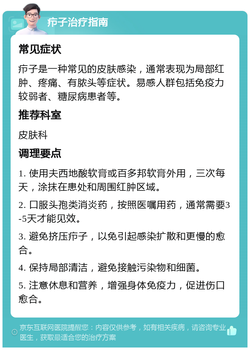 疖子治疗指南 常见症状 疖子是一种常见的皮肤感染，通常表现为局部红肿、疼痛、有脓头等症状。易感人群包括免疫力较弱者、糖尿病患者等。 推荐科室 皮肤科 调理要点 1. 使用夫西地酸软膏或百多邦软膏外用，三次每天，涂抹在患处和周围红肿区域。 2. 口服头孢类消炎药，按照医嘱用药，通常需要3-5天才能见效。 3. 避免挤压疖子，以免引起感染扩散和更慢的愈合。 4. 保持局部清洁，避免接触污染物和细菌。 5. 注意休息和营养，增强身体免疫力，促进伤口愈合。