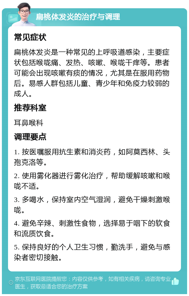 扁桃体发炎的治疗与调理 常见症状 扁桃体发炎是一种常见的上呼吸道感染，主要症状包括喉咙痛、发热、咳嗽、喉咙干痒等。患者可能会出现咳嗽有痰的情况，尤其是在服用药物后。易感人群包括儿童、青少年和免疫力较弱的成人。 推荐科室 耳鼻喉科 调理要点 1. 按医嘱服用抗生素和消炎药，如阿莫西林、头孢克洛等。 2. 使用雾化器进行雾化治疗，帮助缓解咳嗽和喉咙不适。 3. 多喝水，保持室内空气湿润，避免干燥刺激喉咙。 4. 避免辛辣、刺激性食物，选择易于咽下的软食和流质饮食。 5. 保持良好的个人卫生习惯，勤洗手，避免与感染者密切接触。