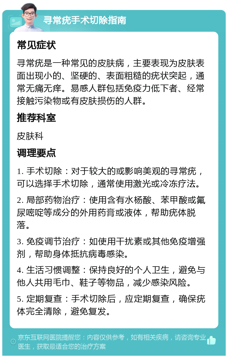 寻常疣手术切除指南 常见症状 寻常疣是一种常见的皮肤病，主要表现为皮肤表面出现小的、坚硬的、表面粗糙的疣状突起，通常无痛无痒。易感人群包括免疫力低下者、经常接触污染物或有皮肤损伤的人群。 推荐科室 皮肤科 调理要点 1. 手术切除：对于较大的或影响美观的寻常疣，可以选择手术切除，通常使用激光或冷冻疗法。 2. 局部药物治疗：使用含有水杨酸、苯甲酸或氟尿嘧啶等成分的外用药膏或液体，帮助疣体脱落。 3. 免疫调节治疗：如使用干扰素或其他免疫增强剂，帮助身体抵抗病毒感染。 4. 生活习惯调整：保持良好的个人卫生，避免与他人共用毛巾、鞋子等物品，减少感染风险。 5. 定期复查：手术切除后，应定期复查，确保疣体完全清除，避免复发。