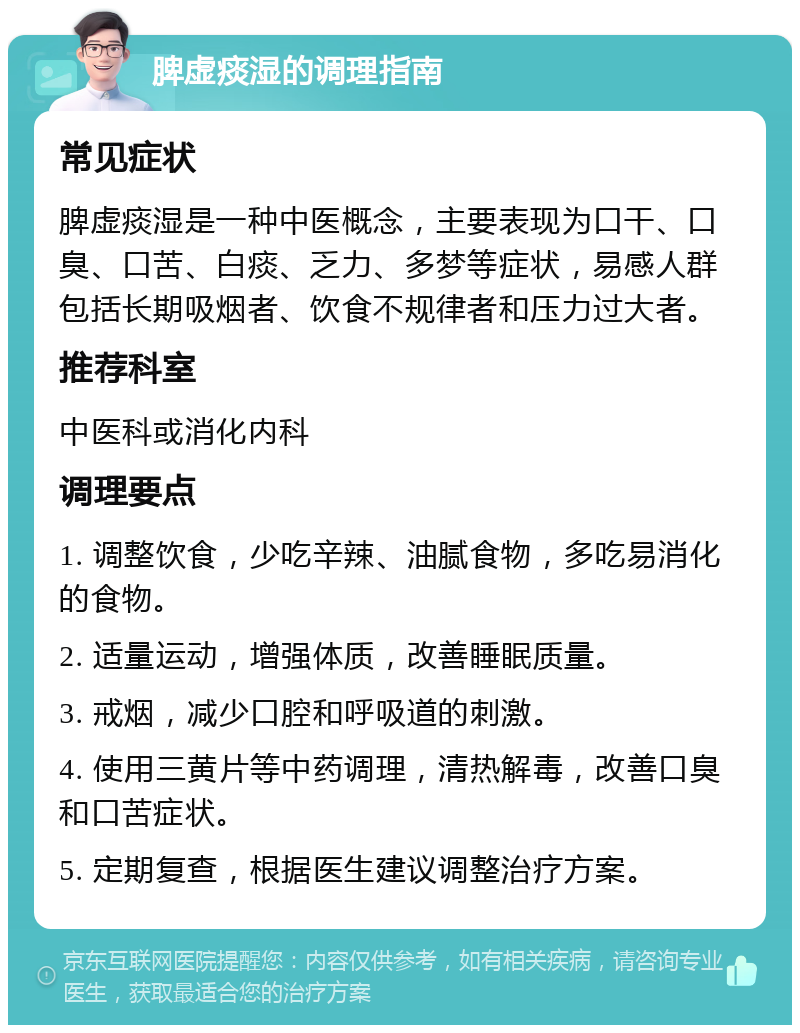 脾虚痰湿的调理指南 常见症状 脾虚痰湿是一种中医概念，主要表现为口干、口臭、口苦、白痰、乏力、多梦等症状，易感人群包括长期吸烟者、饮食不规律者和压力过大者。 推荐科室 中医科或消化内科 调理要点 1. 调整饮食，少吃辛辣、油腻食物，多吃易消化的食物。 2. 适量运动，增强体质，改善睡眠质量。 3. 戒烟，减少口腔和呼吸道的刺激。 4. 使用三黄片等中药调理，清热解毒，改善口臭和口苦症状。 5. 定期复查，根据医生建议调整治疗方案。