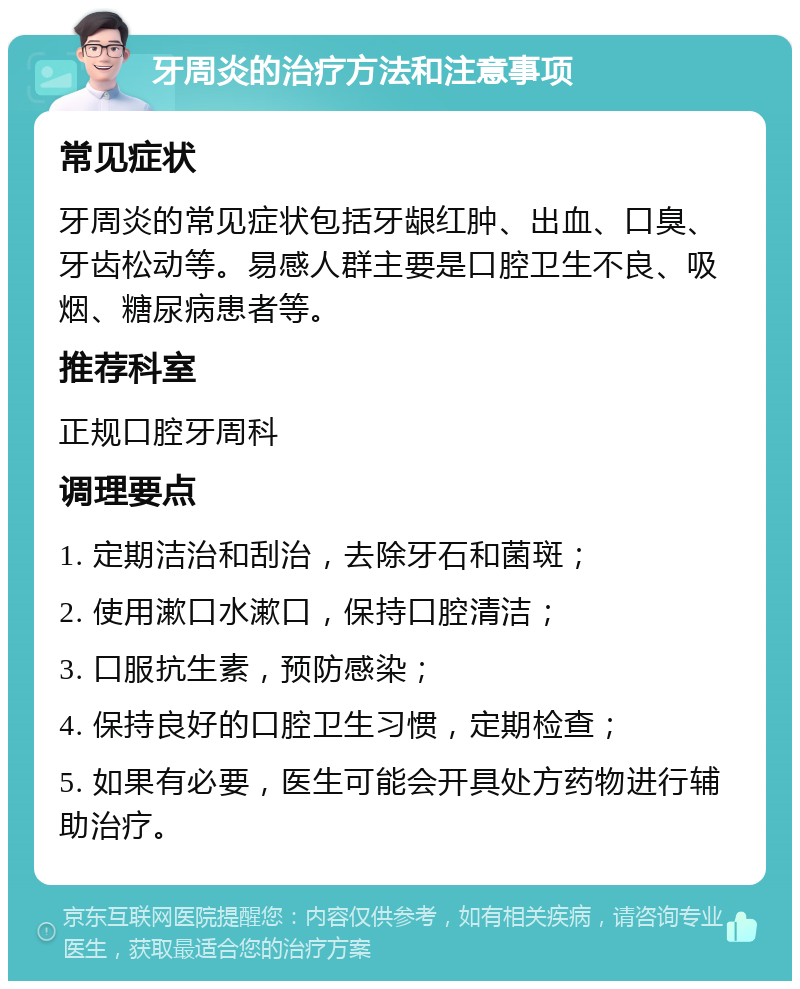 牙周炎的治疗方法和注意事项 常见症状 牙周炎的常见症状包括牙龈红肿、出血、口臭、牙齿松动等。易感人群主要是口腔卫生不良、吸烟、糖尿病患者等。 推荐科室 正规口腔牙周科 调理要点 1. 定期洁治和刮治，去除牙石和菌斑； 2. 使用漱口水漱口，保持口腔清洁； 3. 口服抗生素，预防感染； 4. 保持良好的口腔卫生习惯，定期检查； 5. 如果有必要，医生可能会开具处方药物进行辅助治疗。