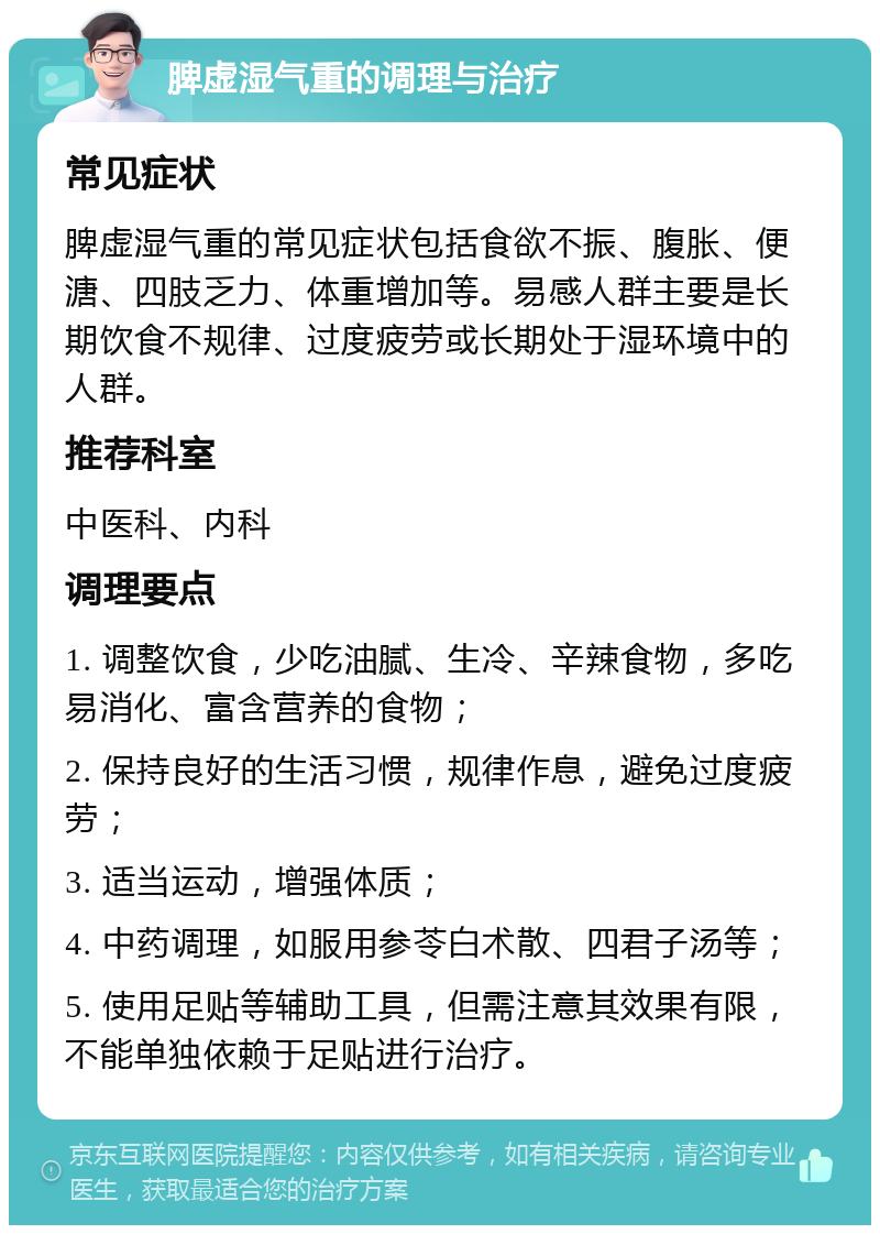 脾虚湿气重的调理与治疗 常见症状 脾虚湿气重的常见症状包括食欲不振、腹胀、便溏、四肢乏力、体重增加等。易感人群主要是长期饮食不规律、过度疲劳或长期处于湿环境中的人群。 推荐科室 中医科、内科 调理要点 1. 调整饮食，少吃油腻、生冷、辛辣食物，多吃易消化、富含营养的食物； 2. 保持良好的生活习惯，规律作息，避免过度疲劳； 3. 适当运动，增强体质； 4. 中药调理，如服用参苓白术散、四君子汤等； 5. 使用足贴等辅助工具，但需注意其效果有限，不能单独依赖于足贴进行治疗。