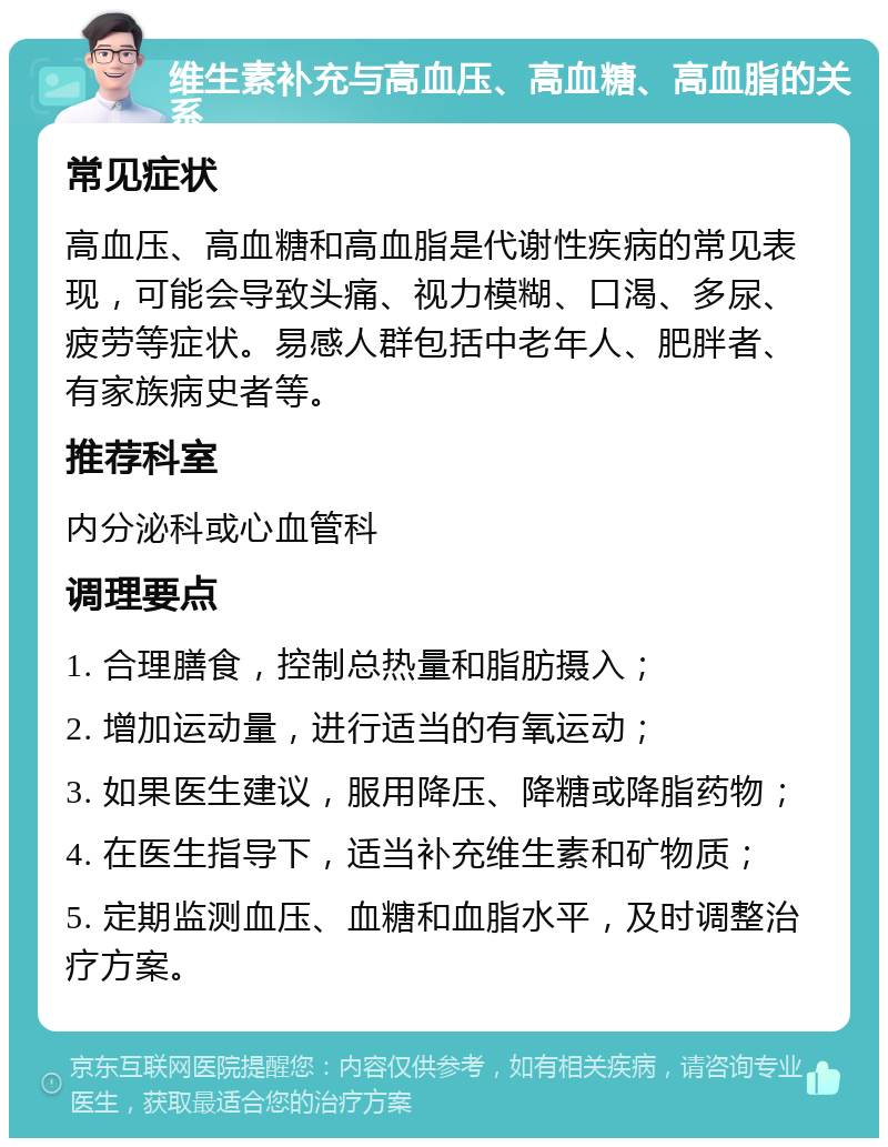 维生素补充与高血压、高血糖、高血脂的关系 常见症状 高血压、高血糖和高血脂是代谢性疾病的常见表现，可能会导致头痛、视力模糊、口渴、多尿、疲劳等症状。易感人群包括中老年人、肥胖者、有家族病史者等。 推荐科室 内分泌科或心血管科 调理要点 1. 合理膳食，控制总热量和脂肪摄入； 2. 增加运动量，进行适当的有氧运动； 3. 如果医生建议，服用降压、降糖或降脂药物； 4. 在医生指导下，适当补充维生素和矿物质； 5. 定期监测血压、血糖和血脂水平，及时调整治疗方案。