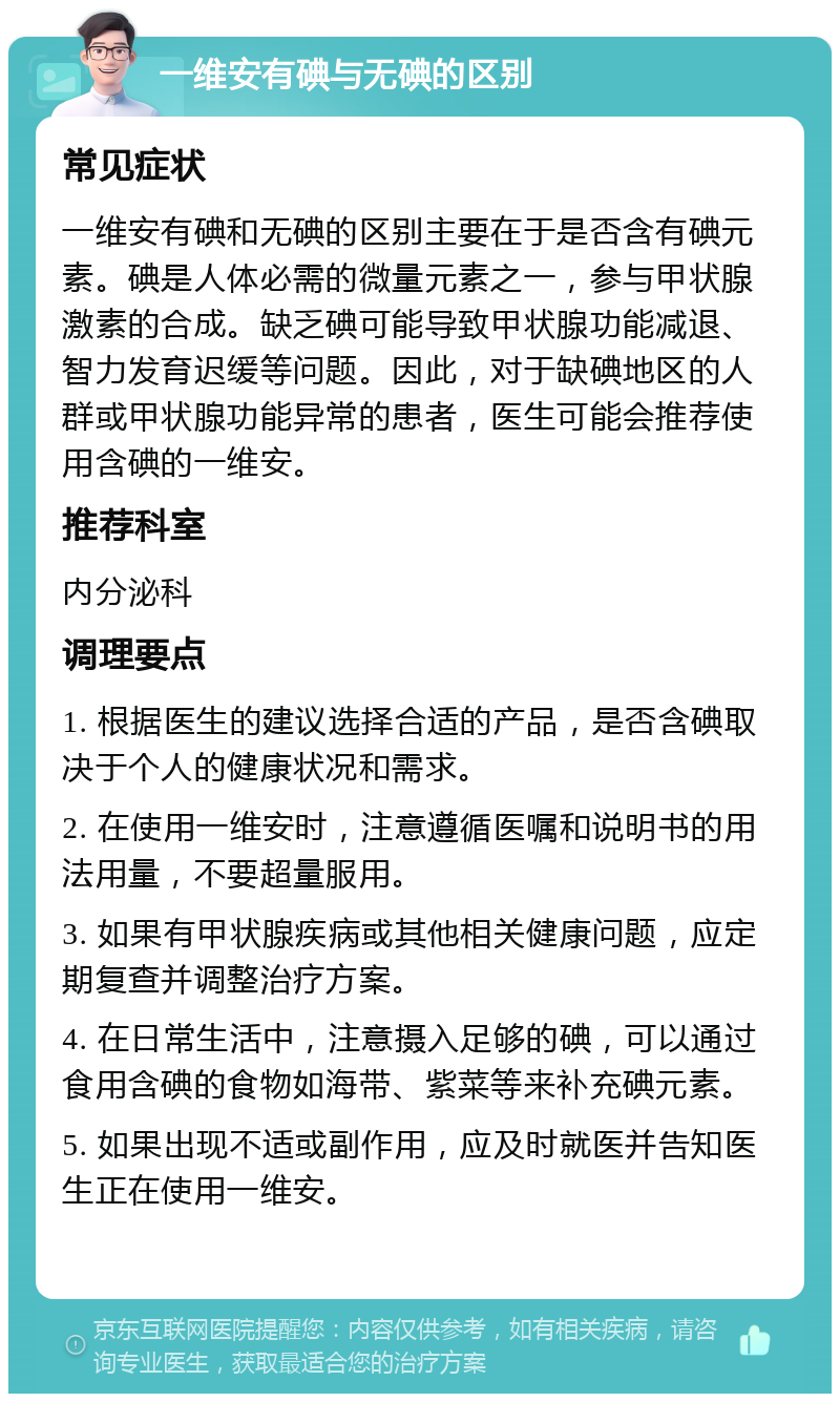 一维安有碘与无碘的区别 常见症状 一维安有碘和无碘的区别主要在于是否含有碘元素。碘是人体必需的微量元素之一，参与甲状腺激素的合成。缺乏碘可能导致甲状腺功能减退、智力发育迟缓等问题。因此，对于缺碘地区的人群或甲状腺功能异常的患者，医生可能会推荐使用含碘的一维安。 推荐科室 内分泌科 调理要点 1. 根据医生的建议选择合适的产品，是否含碘取决于个人的健康状况和需求。 2. 在使用一维安时，注意遵循医嘱和说明书的用法用量，不要超量服用。 3. 如果有甲状腺疾病或其他相关健康问题，应定期复查并调整治疗方案。 4. 在日常生活中，注意摄入足够的碘，可以通过食用含碘的食物如海带、紫菜等来补充碘元素。 5. 如果出现不适或副作用，应及时就医并告知医生正在使用一维安。