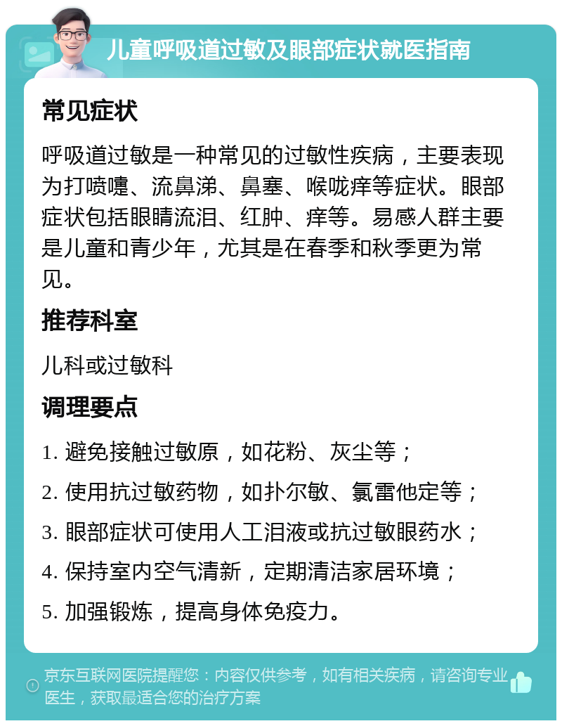 儿童呼吸道过敏及眼部症状就医指南 常见症状 呼吸道过敏是一种常见的过敏性疾病，主要表现为打喷嚏、流鼻涕、鼻塞、喉咙痒等症状。眼部症状包括眼睛流泪、红肿、痒等。易感人群主要是儿童和青少年，尤其是在春季和秋季更为常见。 推荐科室 儿科或过敏科 调理要点 1. 避免接触过敏原，如花粉、灰尘等； 2. 使用抗过敏药物，如扑尔敏、氯雷他定等； 3. 眼部症状可使用人工泪液或抗过敏眼药水； 4. 保持室内空气清新，定期清洁家居环境； 5. 加强锻炼，提高身体免疫力。