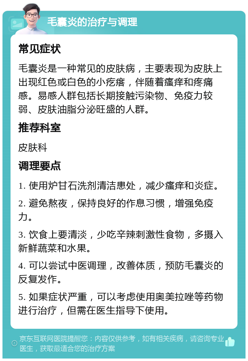 毛囊炎的治疗与调理 常见症状 毛囊炎是一种常见的皮肤病，主要表现为皮肤上出现红色或白色的小疙瘩，伴随着瘙痒和疼痛感。易感人群包括长期接触污染物、免疫力较弱、皮肤油脂分泌旺盛的人群。 推荐科室 皮肤科 调理要点 1. 使用炉甘石洗剂清洁患处，减少瘙痒和炎症。 2. 避免熬夜，保持良好的作息习惯，增强免疫力。 3. 饮食上要清淡，少吃辛辣刺激性食物，多摄入新鲜蔬菜和水果。 4. 可以尝试中医调理，改善体质，预防毛囊炎的反复发作。 5. 如果症状严重，可以考虑使用奥美拉唑等药物进行治疗，但需在医生指导下使用。