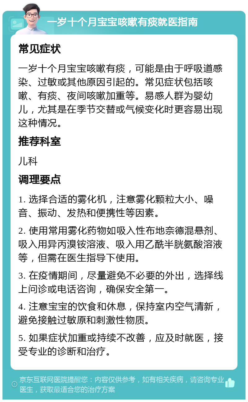 一岁十个月宝宝咳嗽有痰就医指南 常见症状 一岁十个月宝宝咳嗽有痰，可能是由于呼吸道感染、过敏或其他原因引起的。常见症状包括咳嗽、有痰、夜间咳嗽加重等。易感人群为婴幼儿，尤其是在季节交替或气候变化时更容易出现这种情况。 推荐科室 儿科 调理要点 1. 选择合适的雾化机，注意雾化颗粒大小、噪音、振动、发热和便携性等因素。 2. 使用常用雾化药物如吸入性布地奈德混悬剂、吸入用异丙溴铵溶液、吸入用乙酰半胱氨酸溶液等，但需在医生指导下使用。 3. 在疫情期间，尽量避免不必要的外出，选择线上问诊或电话咨询，确保安全第一。 4. 注意宝宝的饮食和休息，保持室内空气清新，避免接触过敏原和刺激性物质。 5. 如果症状加重或持续不改善，应及时就医，接受专业的诊断和治疗。