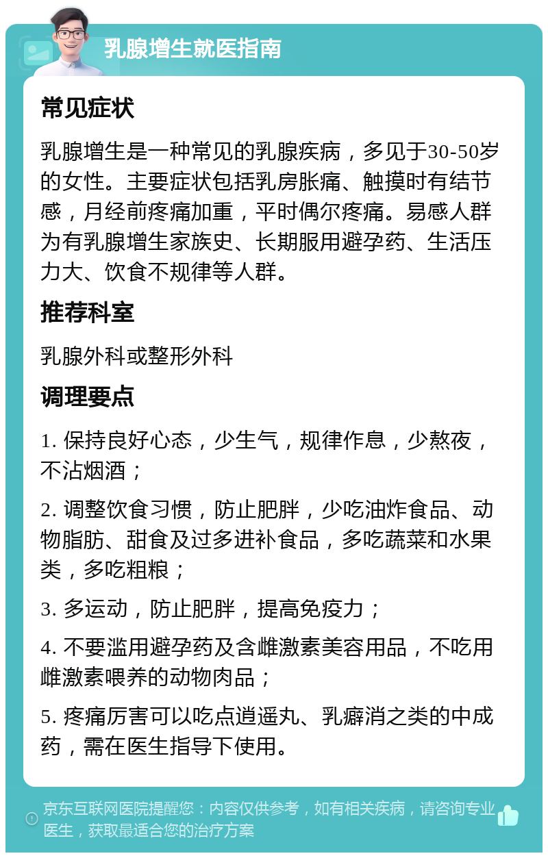 乳腺增生就医指南 常见症状 乳腺增生是一种常见的乳腺疾病，多见于30-50岁的女性。主要症状包括乳房胀痛、触摸时有结节感，月经前疼痛加重，平时偶尔疼痛。易感人群为有乳腺增生家族史、长期服用避孕药、生活压力大、饮食不规律等人群。 推荐科室 乳腺外科或整形外科 调理要点 1. 保持良好心态，少生气，规律作息，少熬夜，不沾烟酒； 2. 调整饮食习惯，防止肥胖，少吃油炸食品、动物脂肪、甜食及过多进补食品，多吃蔬菜和水果类，多吃粗粮； 3. 多运动，防止肥胖，提高免疫力； 4. 不要滥用避孕药及含雌激素美容用品，不吃用雌激素喂养的动物肉品； 5. 疼痛厉害可以吃点逍遥丸、乳癖消之类的中成药，需在医生指导下使用。