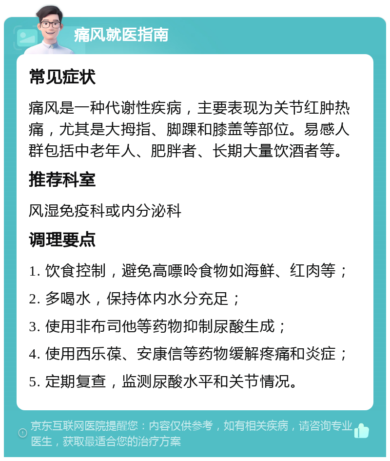 痛风就医指南 常见症状 痛风是一种代谢性疾病，主要表现为关节红肿热痛，尤其是大拇指、脚踝和膝盖等部位。易感人群包括中老年人、肥胖者、长期大量饮酒者等。 推荐科室 风湿免疫科或内分泌科 调理要点 1. 饮食控制，避免高嘌呤食物如海鲜、红肉等； 2. 多喝水，保持体内水分充足； 3. 使用非布司他等药物抑制尿酸生成； 4. 使用西乐葆、安康信等药物缓解疼痛和炎症； 5. 定期复查，监测尿酸水平和关节情况。