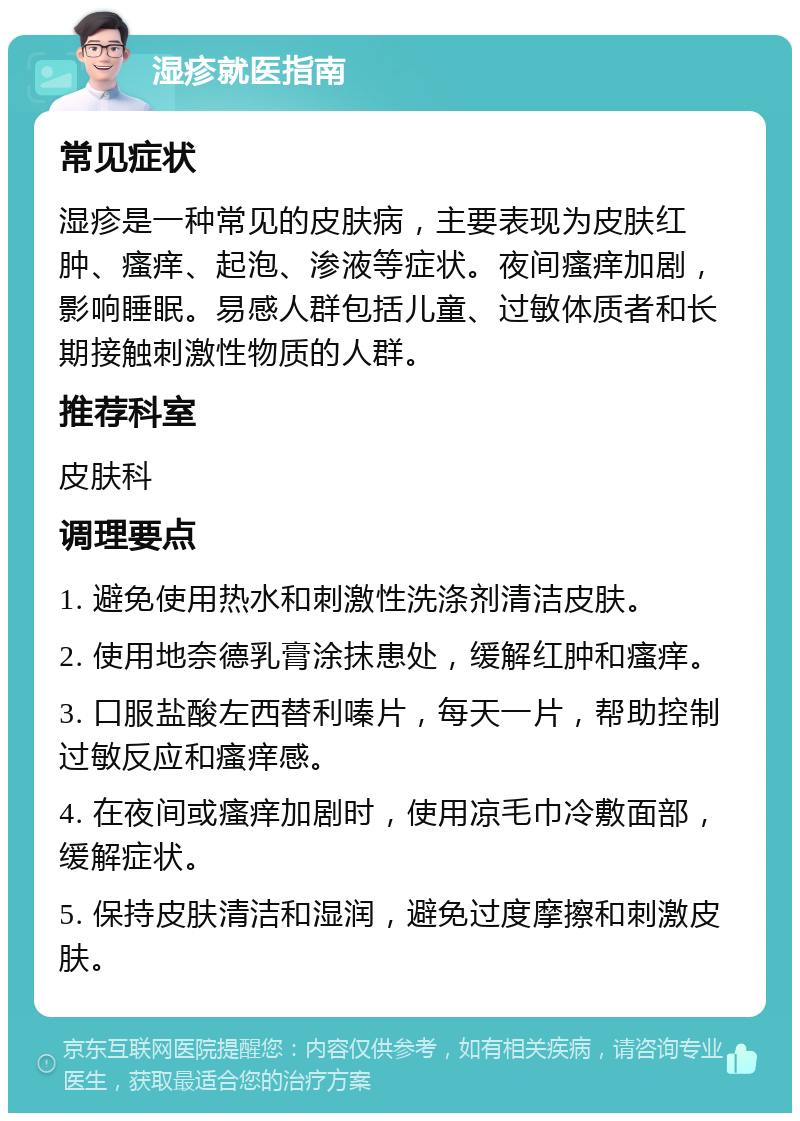 湿疹就医指南 常见症状 湿疹是一种常见的皮肤病，主要表现为皮肤红肿、瘙痒、起泡、渗液等症状。夜间瘙痒加剧，影响睡眠。易感人群包括儿童、过敏体质者和长期接触刺激性物质的人群。 推荐科室 皮肤科 调理要点 1. 避免使用热水和刺激性洗涤剂清洁皮肤。 2. 使用地奈德乳膏涂抹患处，缓解红肿和瘙痒。 3. 口服盐酸左西替利嗪片，每天一片，帮助控制过敏反应和瘙痒感。 4. 在夜间或瘙痒加剧时，使用凉毛巾冷敷面部，缓解症状。 5. 保持皮肤清洁和湿润，避免过度摩擦和刺激皮肤。