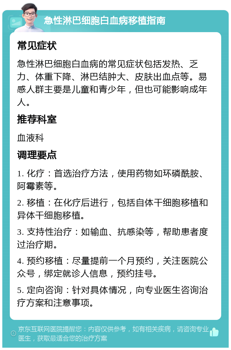 急性淋巴细胞白血病移植指南 常见症状 急性淋巴细胞白血病的常见症状包括发热、乏力、体重下降、淋巴结肿大、皮肤出血点等。易感人群主要是儿童和青少年，但也可能影响成年人。 推荐科室 血液科 调理要点 1. 化疗：首选治疗方法，使用药物如环磷酰胺、阿霉素等。 2. 移植：在化疗后进行，包括自体干细胞移植和异体干细胞移植。 3. 支持性治疗：如输血、抗感染等，帮助患者度过治疗期。 4. 预约移植：尽量提前一个月预约，关注医院公众号，绑定就诊人信息，预约挂号。 5. 定向咨询：针对具体情况，向专业医生咨询治疗方案和注意事项。