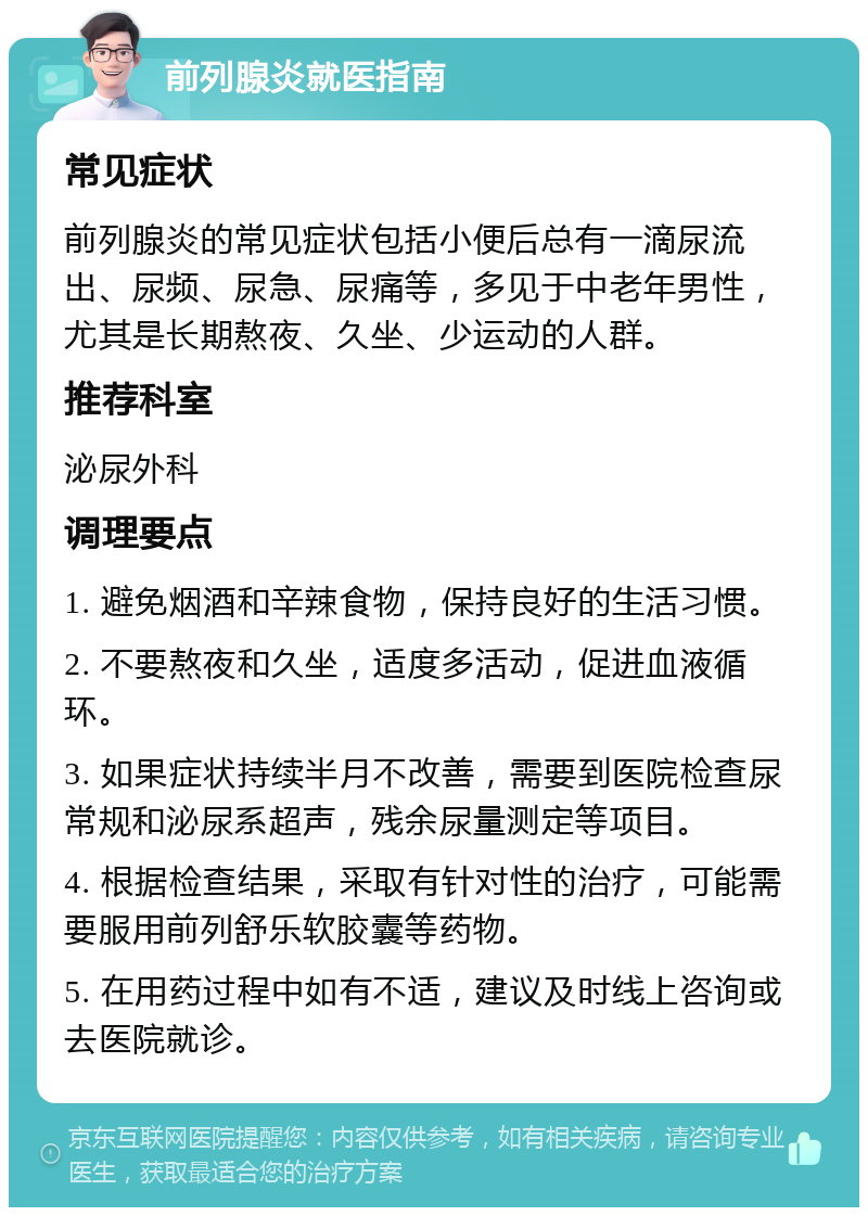 前列腺炎就医指南 常见症状 前列腺炎的常见症状包括小便后总有一滴尿流出、尿频、尿急、尿痛等，多见于中老年男性，尤其是长期熬夜、久坐、少运动的人群。 推荐科室 泌尿外科 调理要点 1. 避免烟酒和辛辣食物，保持良好的生活习惯。 2. 不要熬夜和久坐，适度多活动，促进血液循环。 3. 如果症状持续半月不改善，需要到医院检查尿常规和泌尿系超声，残余尿量测定等项目。 4. 根据检查结果，采取有针对性的治疗，可能需要服用前列舒乐软胶囊等药物。 5. 在用药过程中如有不适，建议及时线上咨询或去医院就诊。