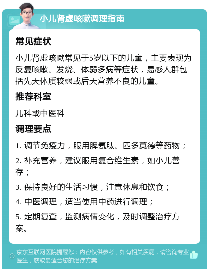 小儿肾虚咳嗽调理指南 常见症状 小儿肾虚咳嗽常见于5岁以下的儿童，主要表现为反复咳嗽、发烧、体弱多病等症状，易感人群包括先天体质较弱或后天营养不良的儿童。 推荐科室 儿科或中医科 调理要点 1. 调节免疫力，服用脾氨肽、匹多莫德等药物； 2. 补充营养，建议服用复合维生素，如小儿善存； 3. 保持良好的生活习惯，注意休息和饮食； 4. 中医调理，适当使用中药进行调理； 5. 定期复查，监测病情变化，及时调整治疗方案。