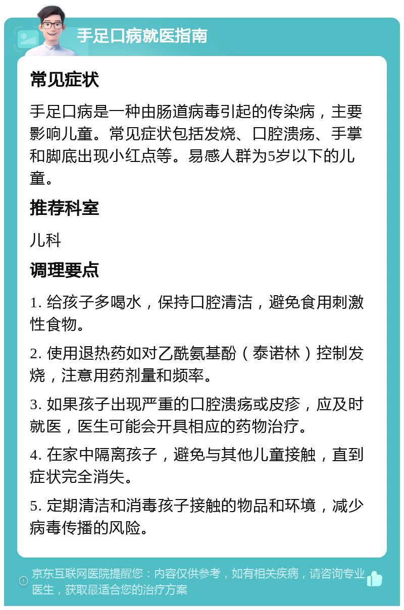 手足口病就医指南 常见症状 手足口病是一种由肠道病毒引起的传染病，主要影响儿童。常见症状包括发烧、口腔溃疡、手掌和脚底出现小红点等。易感人群为5岁以下的儿童。 推荐科室 儿科 调理要点 1. 给孩子多喝水，保持口腔清洁，避免食用刺激性食物。 2. 使用退热药如对乙酰氨基酚（泰诺林）控制发烧，注意用药剂量和频率。 3. 如果孩子出现严重的口腔溃疡或皮疹，应及时就医，医生可能会开具相应的药物治疗。 4. 在家中隔离孩子，避免与其他儿童接触，直到症状完全消失。 5. 定期清洁和消毒孩子接触的物品和环境，减少病毒传播的风险。