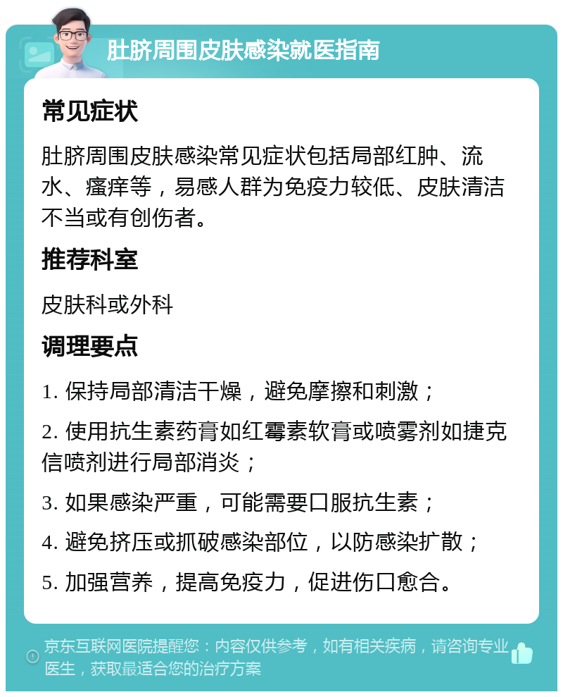 肚脐周围皮肤感染就医指南 常见症状 肚脐周围皮肤感染常见症状包括局部红肿、流水、瘙痒等，易感人群为免疫力较低、皮肤清洁不当或有创伤者。 推荐科室 皮肤科或外科 调理要点 1. 保持局部清洁干燥，避免摩擦和刺激； 2. 使用抗生素药膏如红霉素软膏或喷雾剂如捷克信喷剂进行局部消炎； 3. 如果感染严重，可能需要口服抗生素； 4. 避免挤压或抓破感染部位，以防感染扩散； 5. 加强营养，提高免疫力，促进伤口愈合。