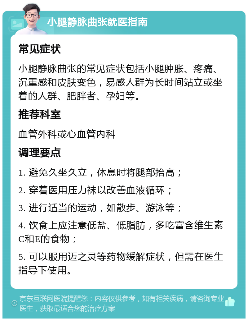 小腿静脉曲张就医指南 常见症状 小腿静脉曲张的常见症状包括小腿肿胀、疼痛、沉重感和皮肤变色，易感人群为长时间站立或坐着的人群、肥胖者、孕妇等。 推荐科室 血管外科或心血管内科 调理要点 1. 避免久坐久立，休息时将腿部抬高； 2. 穿着医用压力袜以改善血液循环； 3. 进行适当的运动，如散步、游泳等； 4. 饮食上应注意低盐、低脂肪，多吃富含维生素C和E的食物； 5. 可以服用迈之灵等药物缓解症状，但需在医生指导下使用。