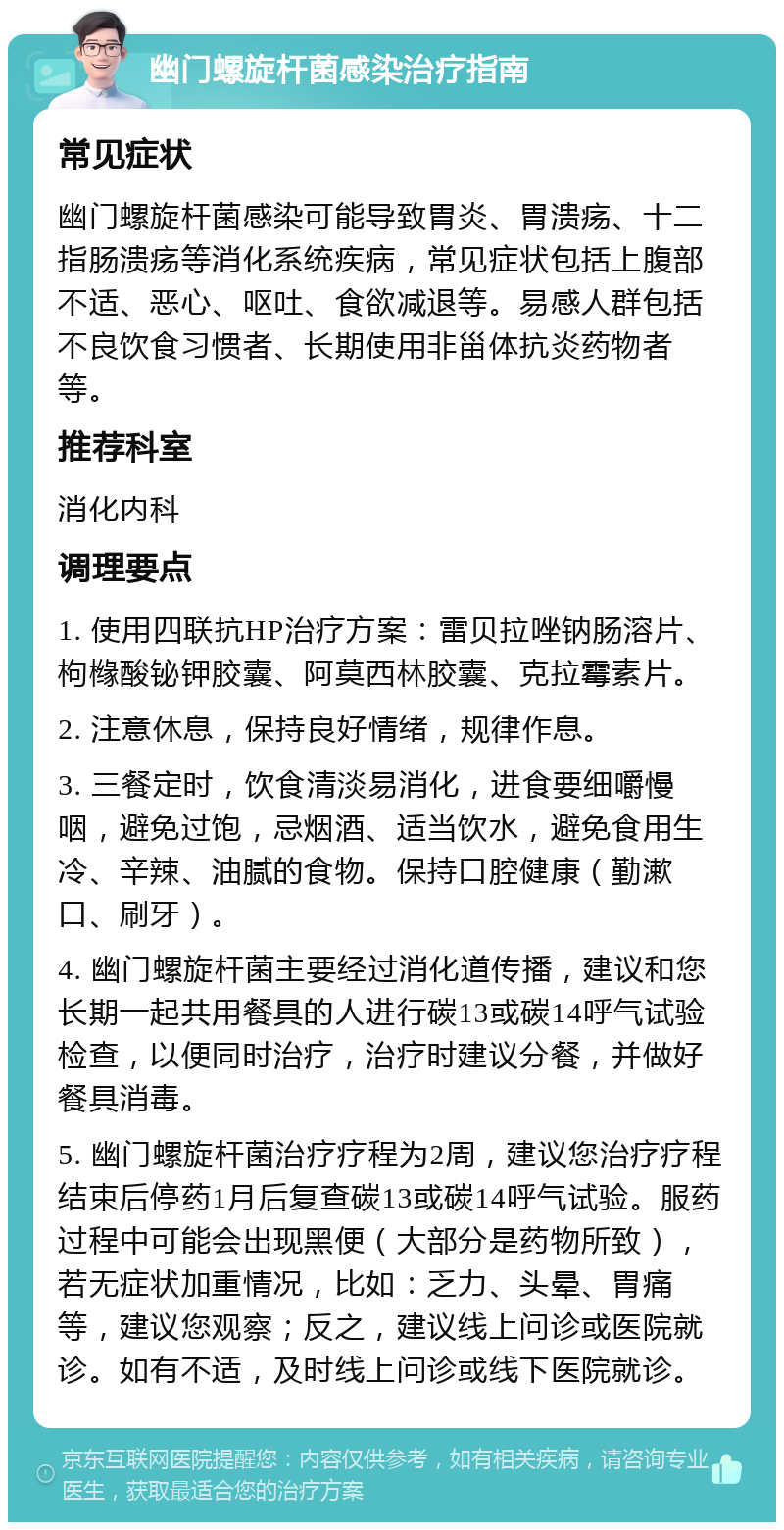 幽门螺旋杆菌感染治疗指南 常见症状 幽门螺旋杆菌感染可能导致胃炎、胃溃疡、十二指肠溃疡等消化系统疾病，常见症状包括上腹部不适、恶心、呕吐、食欲减退等。易感人群包括不良饮食习惯者、长期使用非甾体抗炎药物者等。 推荐科室 消化内科 调理要点 1. 使用四联抗HP治疗方案：雷贝拉唑钠肠溶片、枸橼酸铋钾胶囊、阿莫西林胶囊、克拉霉素片。 2. 注意休息，保持良好情绪，规律作息。 3. 三餐定时，饮食清淡易消化，进食要细嚼慢咽，避免过饱，忌烟酒、适当饮水，避免食用生冷、辛辣、油腻的食物。保持口腔健康（勤漱口、刷牙）。 4. 幽门螺旋杆菌主要经过消化道传播，建议和您长期一起共用餐具的人进行碳13或碳14呼气试验检查，以便同时治疗，治疗时建议分餐，并做好餐具消毒。 5. 幽门螺旋杆菌治疗疗程为2周，建议您治疗疗程结束后停药1月后复查碳13或碳14呼气试验。服药过程中可能会出现黑便（大部分是药物所致），若无症状加重情况，比如：乏力、头晕、胃痛等，建议您观察；反之，建议线上问诊或医院就诊。如有不适，及时线上问诊或线下医院就诊。