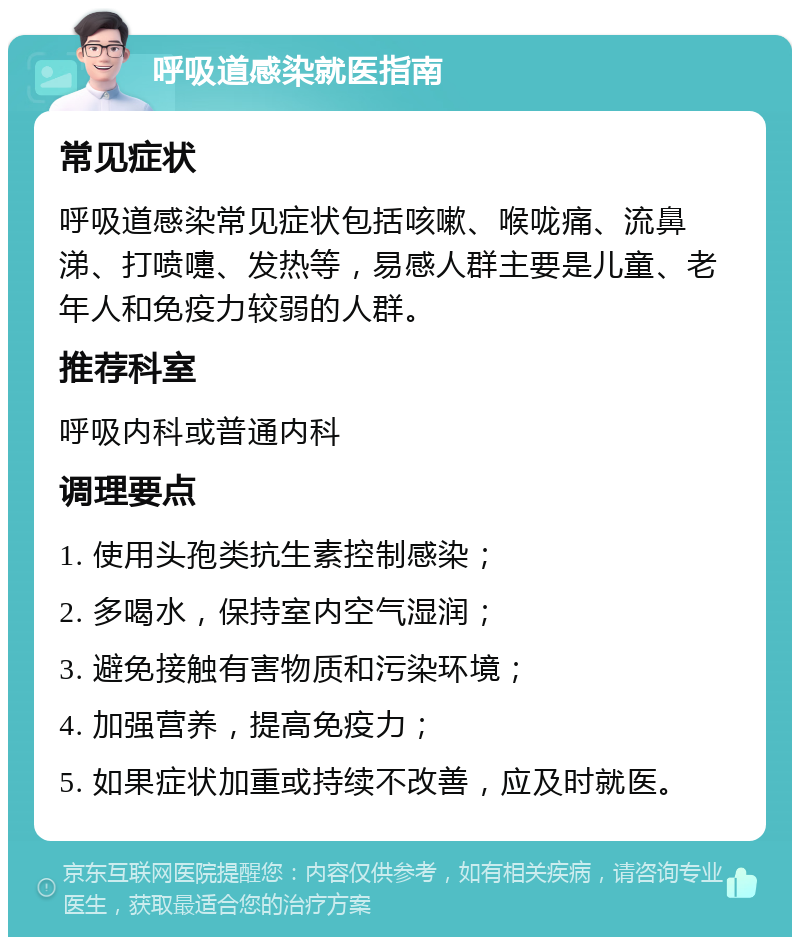 呼吸道感染就医指南 常见症状 呼吸道感染常见症状包括咳嗽、喉咙痛、流鼻涕、打喷嚏、发热等，易感人群主要是儿童、老年人和免疫力较弱的人群。 推荐科室 呼吸内科或普通内科 调理要点 1. 使用头孢类抗生素控制感染； 2. 多喝水，保持室内空气湿润； 3. 避免接触有害物质和污染环境； 4. 加强营养，提高免疫力； 5. 如果症状加重或持续不改善，应及时就医。