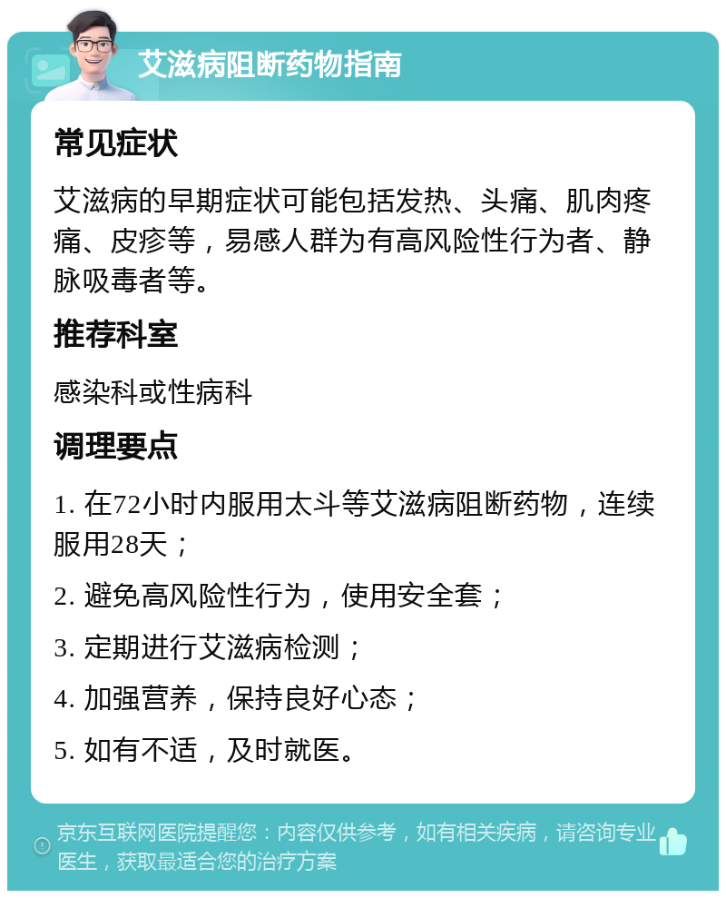 艾滋病阻断药物指南 常见症状 艾滋病的早期症状可能包括发热、头痛、肌肉疼痛、皮疹等，易感人群为有高风险性行为者、静脉吸毒者等。 推荐科室 感染科或性病科 调理要点 1. 在72小时内服用太斗等艾滋病阻断药物，连续服用28天； 2. 避免高风险性行为，使用安全套； 3. 定期进行艾滋病检测； 4. 加强营养，保持良好心态； 5. 如有不适，及时就医。