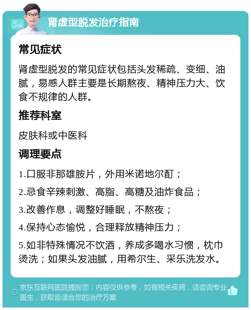 肾虚型脱发治疗指南 常见症状 肾虚型脱发的常见症状包括头发稀疏、变细、油腻，易感人群主要是长期熬夜、精神压力大、饮食不规律的人群。 推荐科室 皮肤科或中医科 调理要点 1.口服非那雄胺片，外用米诺地尔酊； 2.忌食辛辣刺激、高脂、高糖及油炸食品； 3.改善作息，调整好睡眠，不熬夜； 4.保持心态愉悦，合理释放精神压力； 5.如非特殊情况不饮酒，养成多喝水习惯，枕巾烫洗；如果头发油腻，用希尔生、采乐洗发水。