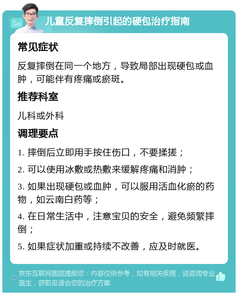 儿童反复摔倒引起的硬包治疗指南 常见症状 反复摔倒在同一个地方，导致局部出现硬包或血肿，可能伴有疼痛或瘀斑。 推荐科室 儿科或外科 调理要点 1. 摔倒后立即用手按住伤口，不要揉搓； 2. 可以使用冰敷或热敷来缓解疼痛和消肿； 3. 如果出现硬包或血肿，可以服用活血化瘀的药物，如云南白药等； 4. 在日常生活中，注意宝贝的安全，避免频繁摔倒； 5. 如果症状加重或持续不改善，应及时就医。