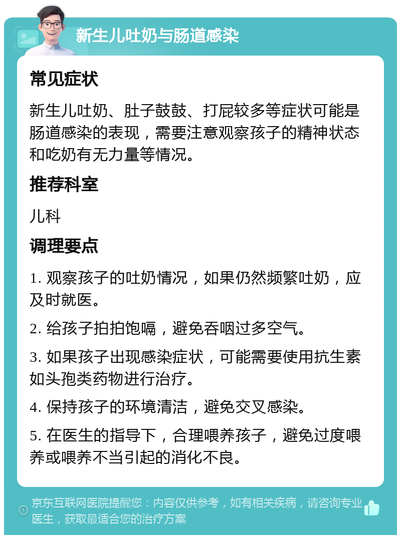 新生儿吐奶与肠道感染 常见症状 新生儿吐奶、肚子鼓鼓、打屁较多等症状可能是肠道感染的表现，需要注意观察孩子的精神状态和吃奶有无力量等情况。 推荐科室 儿科 调理要点 1. 观察孩子的吐奶情况，如果仍然频繁吐奶，应及时就医。 2. 给孩子拍拍饱嗝，避免吞咽过多空气。 3. 如果孩子出现感染症状，可能需要使用抗生素如头孢类药物进行治疗。 4. 保持孩子的环境清洁，避免交叉感染。 5. 在医生的指导下，合理喂养孩子，避免过度喂养或喂养不当引起的消化不良。