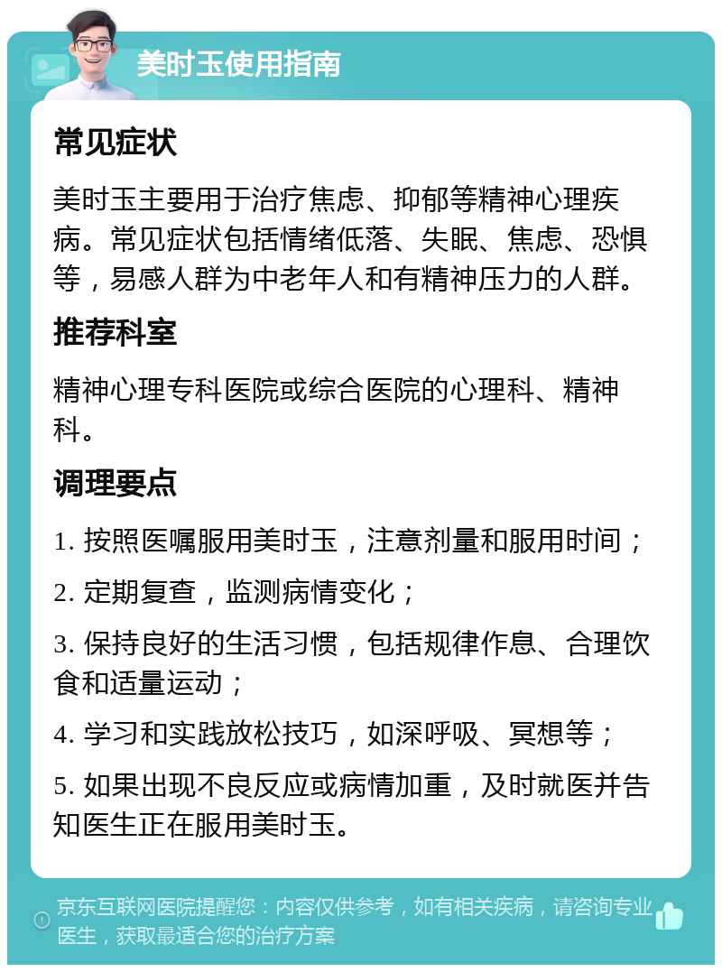 美时玉使用指南 常见症状 美时玉主要用于治疗焦虑、抑郁等精神心理疾病。常见症状包括情绪低落、失眠、焦虑、恐惧等，易感人群为中老年人和有精神压力的人群。 推荐科室 精神心理专科医院或综合医院的心理科、精神科。 调理要点 1. 按照医嘱服用美时玉，注意剂量和服用时间； 2. 定期复查，监测病情变化； 3. 保持良好的生活习惯，包括规律作息、合理饮食和适量运动； 4. 学习和实践放松技巧，如深呼吸、冥想等； 5. 如果出现不良反应或病情加重，及时就医并告知医生正在服用美时玉。