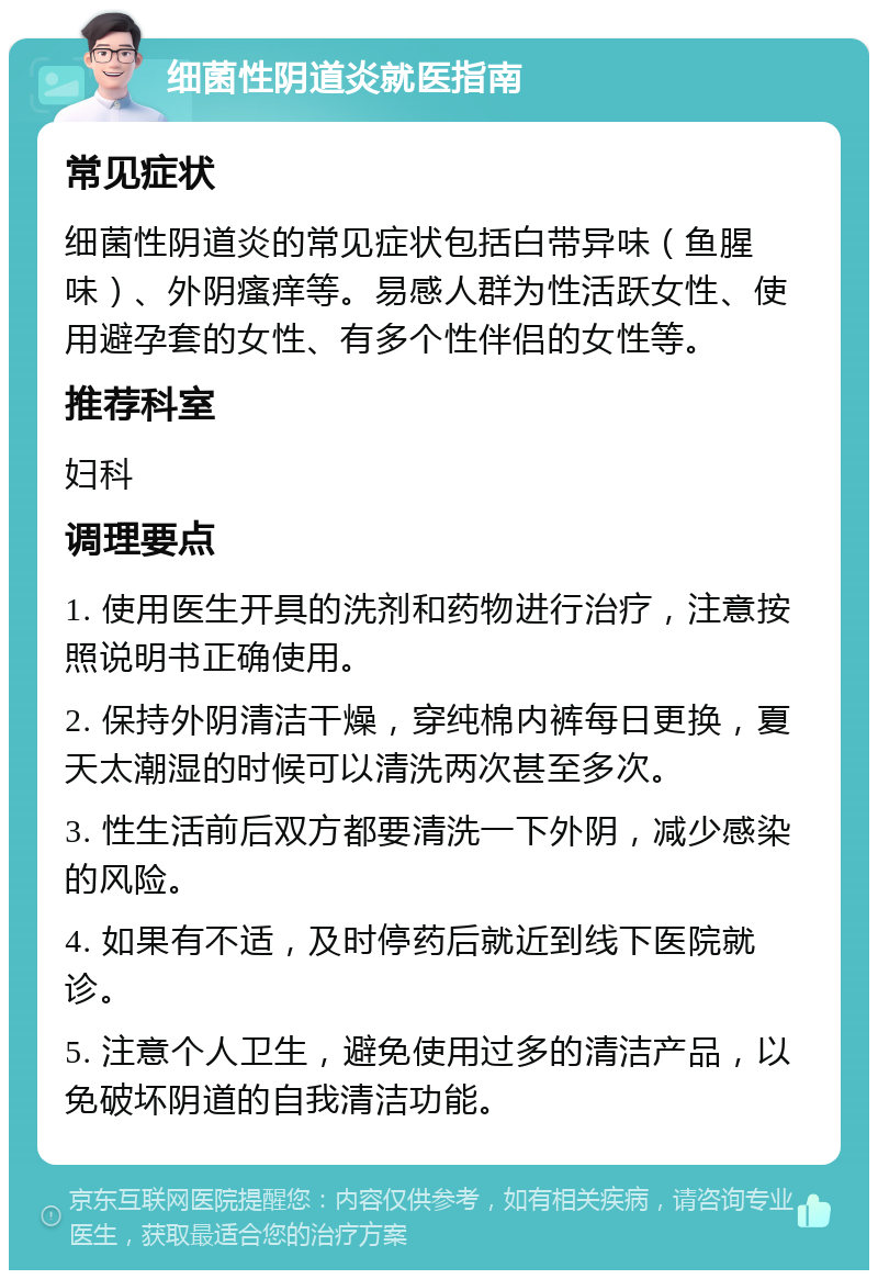 细菌性阴道炎就医指南 常见症状 细菌性阴道炎的常见症状包括白带异味（鱼腥味）、外阴瘙痒等。易感人群为性活跃女性、使用避孕套的女性、有多个性伴侣的女性等。 推荐科室 妇科 调理要点 1. 使用医生开具的洗剂和药物进行治疗，注意按照说明书正确使用。 2. 保持外阴清洁干燥，穿纯棉内裤每日更换，夏天太潮湿的时候可以清洗两次甚至多次。 3. 性生活前后双方都要清洗一下外阴，减少感染的风险。 4. 如果有不适，及时停药后就近到线下医院就诊。 5. 注意个人卫生，避免使用过多的清洁产品，以免破坏阴道的自我清洁功能。