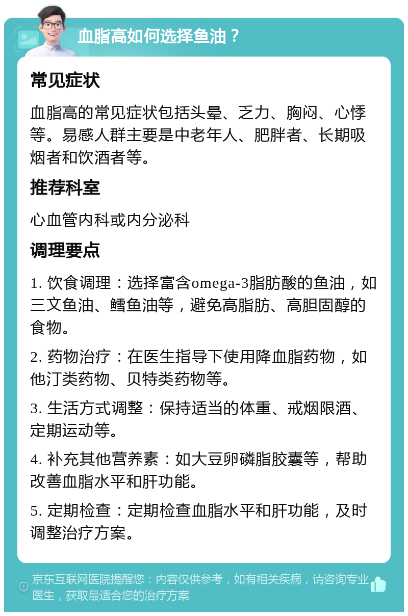 血脂高如何选择鱼油？ 常见症状 血脂高的常见症状包括头晕、乏力、胸闷、心悸等。易感人群主要是中老年人、肥胖者、长期吸烟者和饮酒者等。 推荐科室 心血管内科或内分泌科 调理要点 1. 饮食调理：选择富含omega-3脂肪酸的鱼油，如三文鱼油、鳕鱼油等，避免高脂肪、高胆固醇的食物。 2. 药物治疗：在医生指导下使用降血脂药物，如他汀类药物、贝特类药物等。 3. 生活方式调整：保持适当的体重、戒烟限酒、定期运动等。 4. 补充其他营养素：如大豆卵磷脂胶囊等，帮助改善血脂水平和肝功能。 5. 定期检查：定期检查血脂水平和肝功能，及时调整治疗方案。