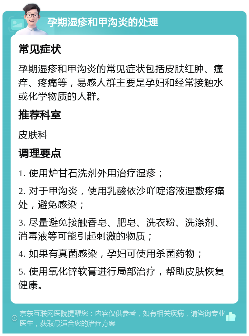 孕期湿疹和甲沟炎的处理 常见症状 孕期湿疹和甲沟炎的常见症状包括皮肤红肿、瘙痒、疼痛等，易感人群主要是孕妇和经常接触水或化学物质的人群。 推荐科室 皮肤科 调理要点 1. 使用炉甘石洗剂外用治疗湿疹； 2. 对于甲沟炎，使用乳酸依沙吖啶溶液湿敷疼痛处，避免感染； 3. 尽量避免接触香皂、肥皂、洗衣粉、洗涤剂、消毒液等可能引起刺激的物质； 4. 如果有真菌感染，孕妇可使用杀菌药物； 5. 使用氧化锌软膏进行局部治疗，帮助皮肤恢复健康。