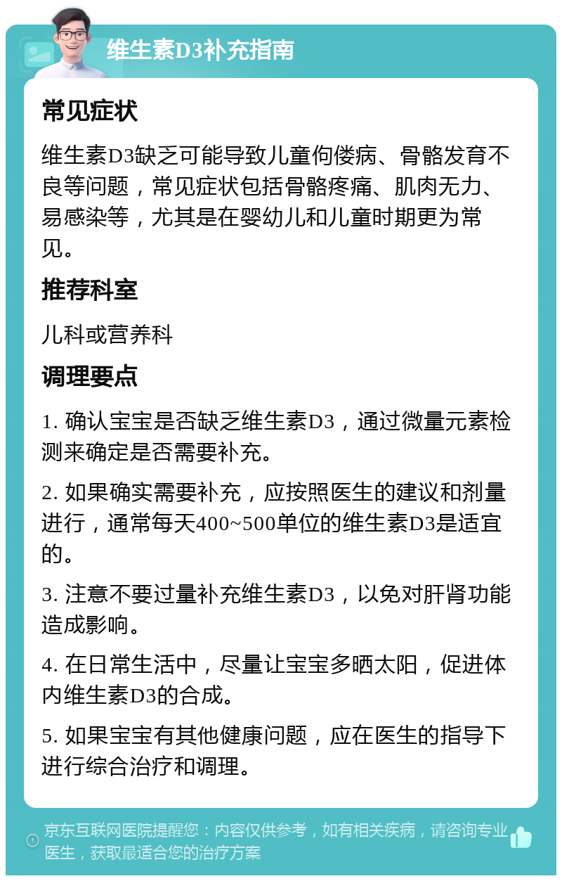 维生素D3补充指南 常见症状 维生素D3缺乏可能导致儿童佝偻病、骨骼发育不良等问题，常见症状包括骨骼疼痛、肌肉无力、易感染等，尤其是在婴幼儿和儿童时期更为常见。 推荐科室 儿科或营养科 调理要点 1. 确认宝宝是否缺乏维生素D3，通过微量元素检测来确定是否需要补充。 2. 如果确实需要补充，应按照医生的建议和剂量进行，通常每天400~500单位的维生素D3是适宜的。 3. 注意不要过量补充维生素D3，以免对肝肾功能造成影响。 4. 在日常生活中，尽量让宝宝多晒太阳，促进体内维生素D3的合成。 5. 如果宝宝有其他健康问题，应在医生的指导下进行综合治疗和调理。