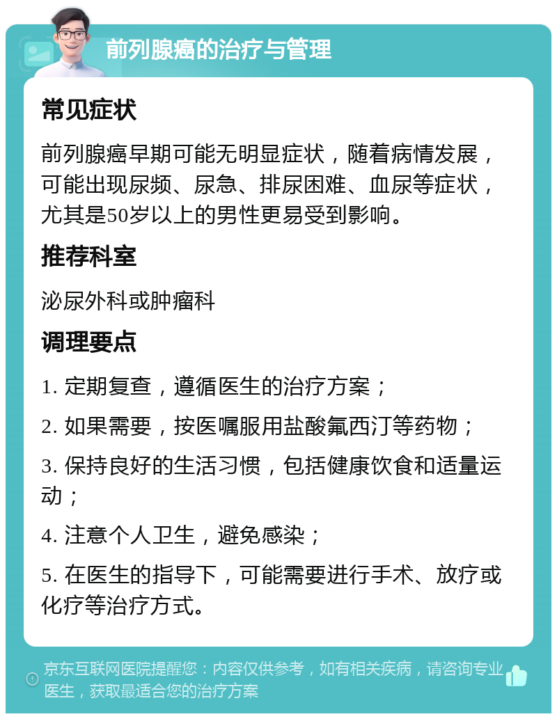 前列腺癌的治疗与管理 常见症状 前列腺癌早期可能无明显症状，随着病情发展，可能出现尿频、尿急、排尿困难、血尿等症状，尤其是50岁以上的男性更易受到影响。 推荐科室 泌尿外科或肿瘤科 调理要点 1. 定期复查，遵循医生的治疗方案； 2. 如果需要，按医嘱服用盐酸氟西汀等药物； 3. 保持良好的生活习惯，包括健康饮食和适量运动； 4. 注意个人卫生，避免感染； 5. 在医生的指导下，可能需要进行手术、放疗或化疗等治疗方式。